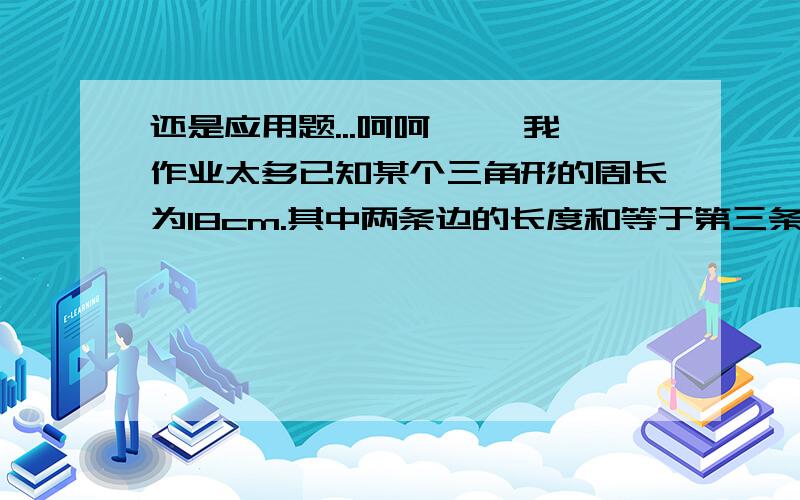 还是应用题...呵呵 ``我作业太多已知某个三角形的周长为18cm.其中两条边的长度和等于第三条边长度的2倍.而它们的差等于第三条边长度的1/3,求这个三角形的三边长.