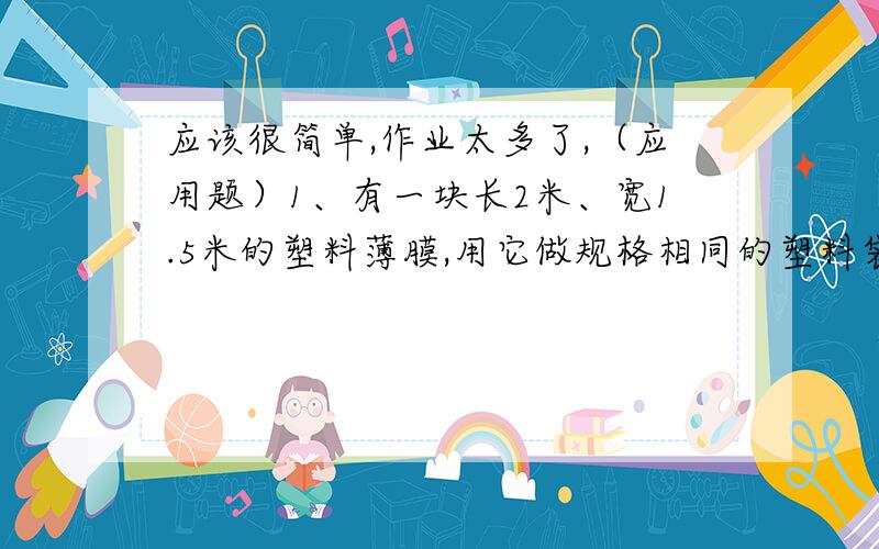 应该很简单,作业太多了,（应用题）1、有一块长2米、宽1.5米的塑料薄膜,用它做规格相同的塑料袋,袋长4分米,宽3分米,可做多少个塑料袋?2、在一个直径是16米的圆心花坛周围,有一条宽为2米的