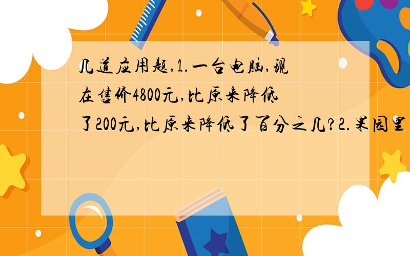 几道应用题,1.一台电脑,现在售价4800元,比原来降低了200元,比原来降低了百分之几?2.果园里有梨树、苹果树与桃树三种果树,其中梨树棵数占三分之一,苹果树的棵数与其他两种树的比是1:5,梨树