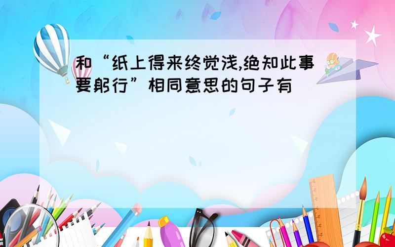 和“纸上得来终觉浅,绝知此事要躬行”相同意思的句子有