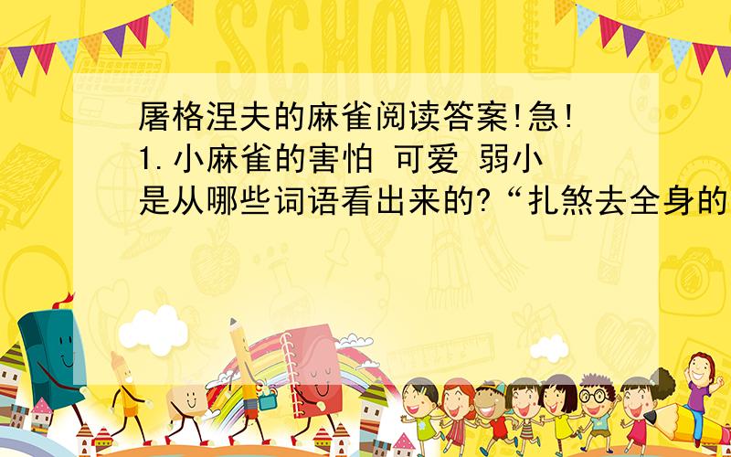 屠格涅夫的麻雀阅读答案!急!1.小麻雀的害怕 可爱 弱小是从哪些词语看出来的?“扎煞去全身的羽毛” 是怎样的情景?“绝望”的老麻雀为什么还不停的尖叫?你从中体会到什么?2.“突然,一只