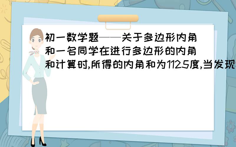 初一数学题——关于多边形内角和一名同学在进行多边形的内角和计算时,所得的内角和为1125度,当发现错了以后,重新检测,发现少加了一个内角,问这个不内角是多少度?他所求的是几边型的内