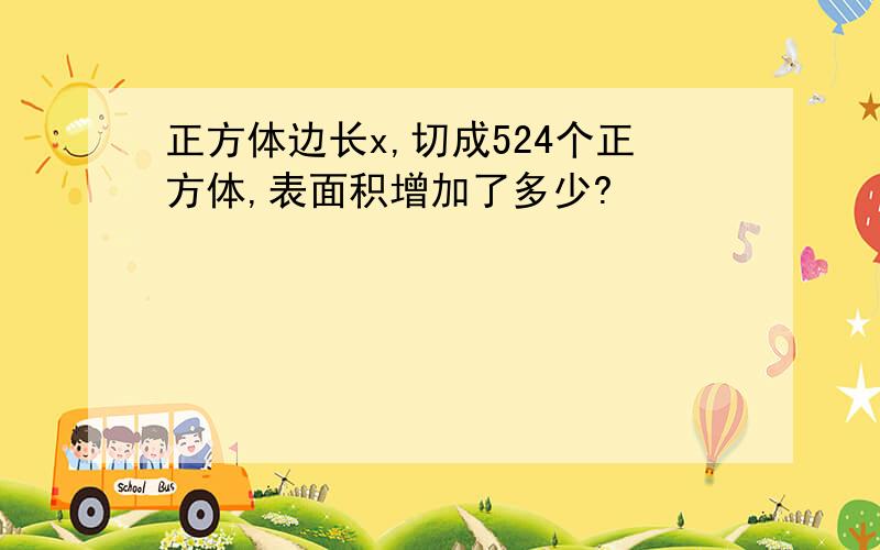 正方体边长x,切成524个正方体,表面积增加了多少?