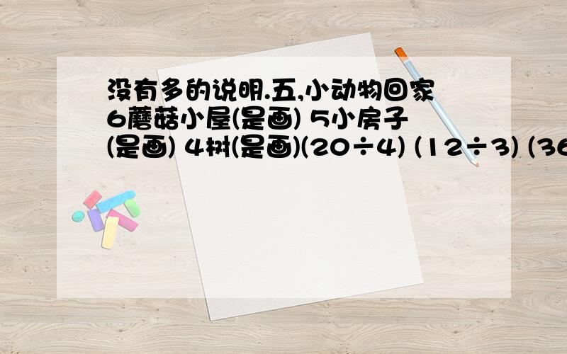 没有多的说明.五,小动物回家6蘑菇小屋(是画) 5小房子(是画) 4树(是画)(20÷4) (12÷3) (36÷6)(1×4) (10÷2) (30÷5)(18÷3) (30÷6) (24÷6) (24÷4) (25÷5) (16÷4)4猴子(是画) 5羊(是画) 6松鼠(是画)