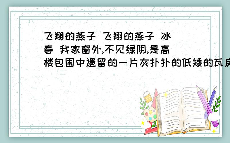 飞翔的燕子 飞翔的燕子 冰 春 我家窗外,不见绿阴,是高楼包围中遗留的一片灰扑扑的低矮的瓦房,使我得以望见一片天空,望见它的晴朗阴沉,星月风雨.当然,也得时常紧闭窗户,看那几根烟囱中