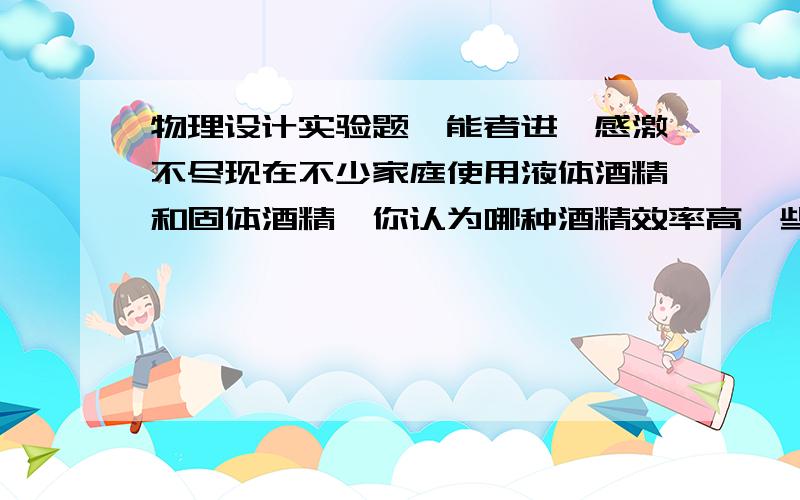 物理设计实验题,能者进,感激不尽现在不少家庭使用液体酒精和固体酒精,你认为哪种酒精效率高一些?设计一个简单的实验验证你的猜想