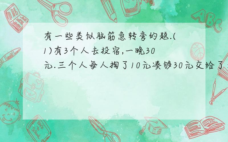 有一些类似脑筋急转弯的题.(1)有3个人去投宿,一晚30元.三个人每人掏了10元凑够30元交给了老板.后来老板说今天优惠只要25元就够了,拿出5元命令服务生退还给他们,服务生偷偷藏起了2元,然后,