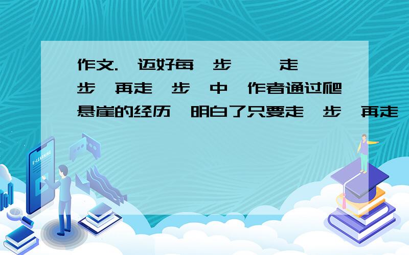 作文.《迈好每一步 》《走一步,再走一步》中,作者通过爬悬崖的经历,明白了只要走一步,再走一步,再大的困难也能够克服.每个人在成长的道路上都会有这样的经历,请你选取亲身经历的印象