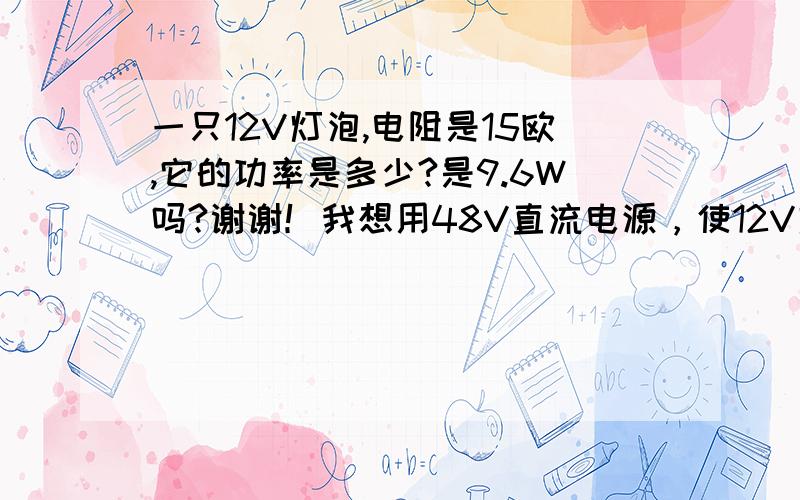 一只12V灯泡,电阻是15欧,它的功率是多少?是9.6W吗?谢谢！我想用48V直流电源，使12V灯泡工作需要加多大的电阻？谢谢！