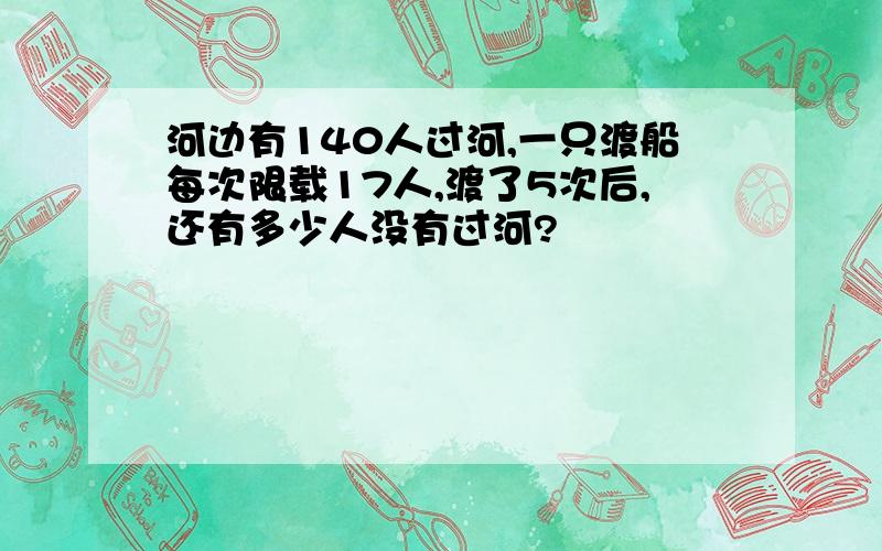 河边有140人过河,一只渡船每次限载17人,渡了5次后,还有多少人没有过河?