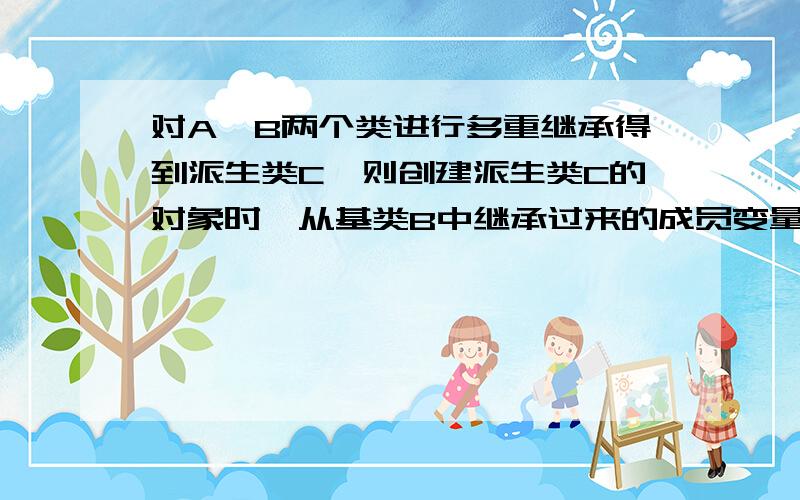 对A、B两个类进行多重继承得到派生类C,则创建派生类C的对象时,从基类B中继承过来的成员变量由()类的构造函数进行初始化1.A 2.B 3.C 4.以上都可以