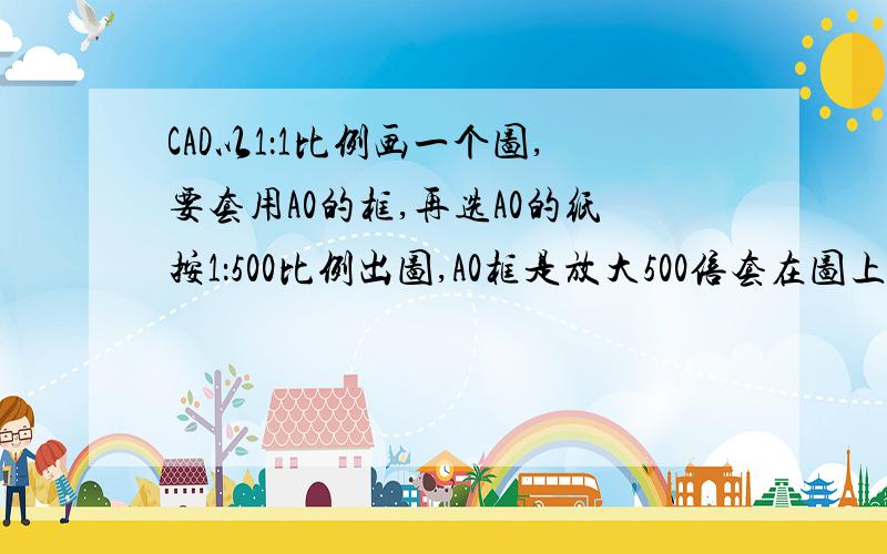 CAD以1：1比例画一个图,要套用A0的框,再选A0的纸按1：500比例出图,A0框是放大500倍套在图上吗?CAD以1：1比例画一个图,要套用A0的框,再选A0的纸按1：500比例出图,A0的框放大500倍套在图上刚好.打