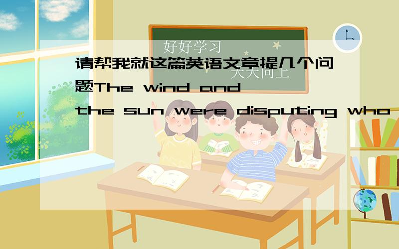 请帮我就这篇英语文章提几个问题The wind and the sun were disputing who was the stronger.Suddenly they saw a traveler coming down the road.The sun said,