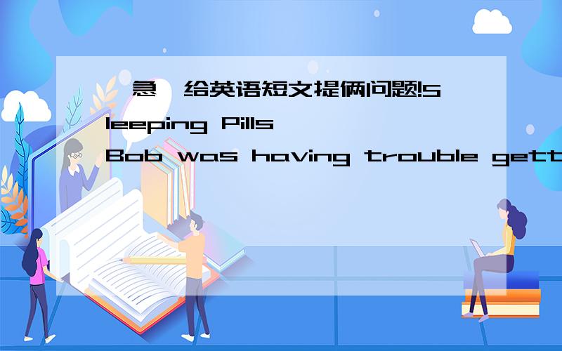 【急】给英语短文提俩问题!Sleeping Pills Bob was having trouble getting to sleep at night.He went to see his doctor,who prescribed some extra-strong sleeping pills.Sunday night Bob took the pills,slept well and was awake before he heard th