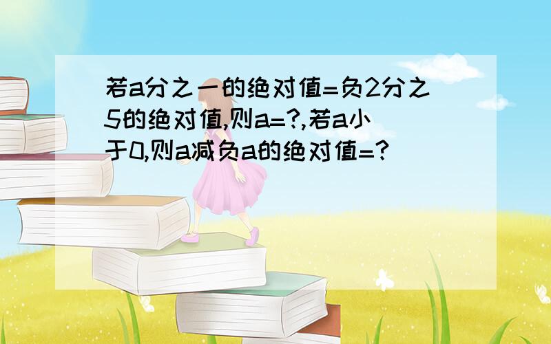 若a分之一的绝对值=负2分之5的绝对值,则a=?,若a小于0,则a减负a的绝对值=?