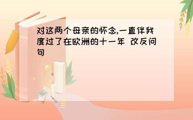 对这两个母亲的怀念,一直伴我度过了在欧洲的十一年 改反问句