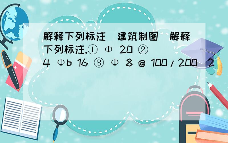 解释下列标注（建筑制图）解释下列标注.① Φ 20 ② 4 Φb 16 ③ Φ 8 @ 100/200(2) ④ KLA－1(200×500)⑤Φ 10 @ 200⑥ 22 YKB 425-4《