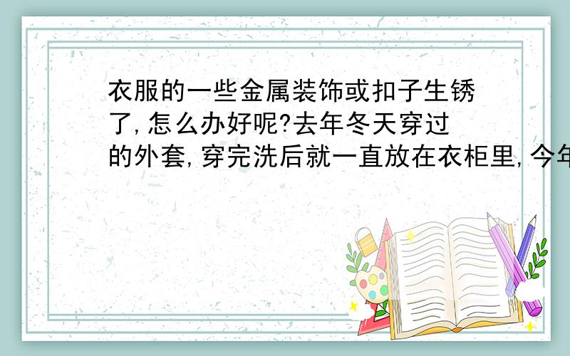 衣服的一些金属装饰或扣子生锈了,怎么办好呢?去年冬天穿过的外套,穿完洗后就一直放在衣柜里,今年冬天再拿出来准备穿时,却发现,衣服上的金属装饰、扣子、扭扣都生锈了,就穿过这么一个