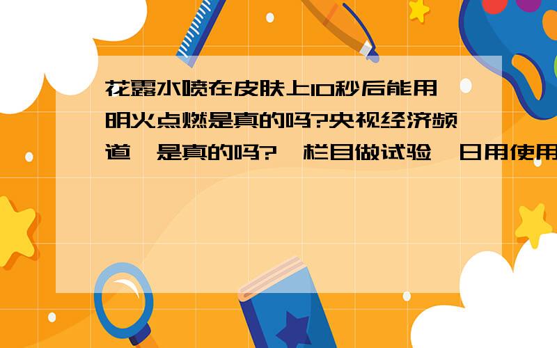 花露水喷在皮肤上10秒后能用明火点燃是真的吗?央视经济频道《是真的吗?》栏目做试验,日用使用的花露水分为滴剂型和喷洒型.将花露水倒入烧杯中和直接向灯火喷洒,无论是哪一种用酒精灯