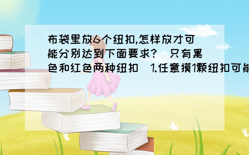 布袋里放6个纽扣,怎样放才可能分别达到下面要求?（只有黑色和红色两种纽扣）1.任意摸1颗纽扣可能是黑纽