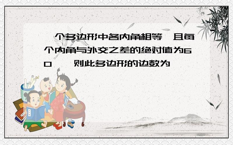 一个多边形中各内角相等,且每个内角与外交之差的绝对值为60°,则此多边形的边数为