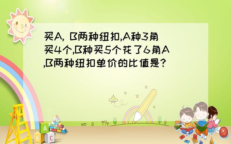 买A, B两种纽扣,A种3角买4个,B种买5个花了6角A,B两种纽扣单价的比值是?