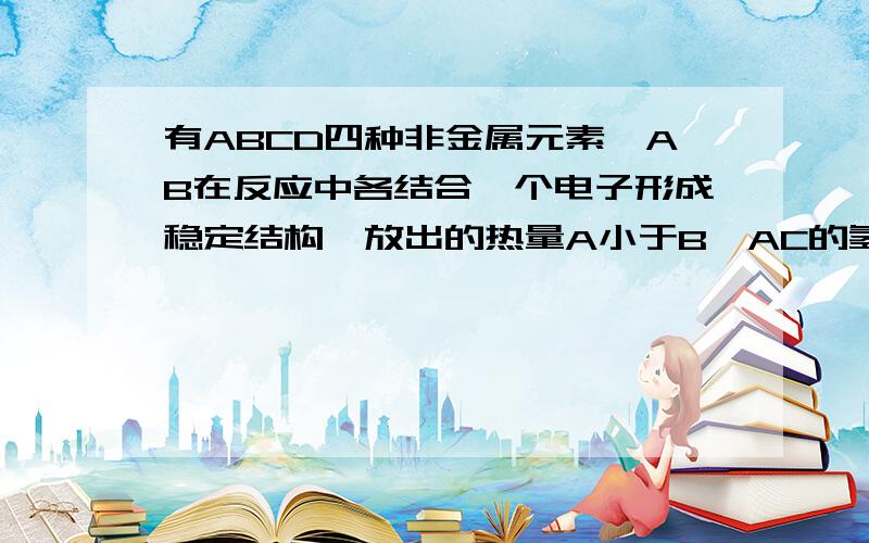 有ABCD四种非金属元素,AB在反应中各结合一个电子形成稳定结构,放出的热量A小于B,AC的氢化物稳定性C小于A,原子序数C大于D,其稳定结构的离子核外电子数相等,则 四种元素的非金属性由强到弱