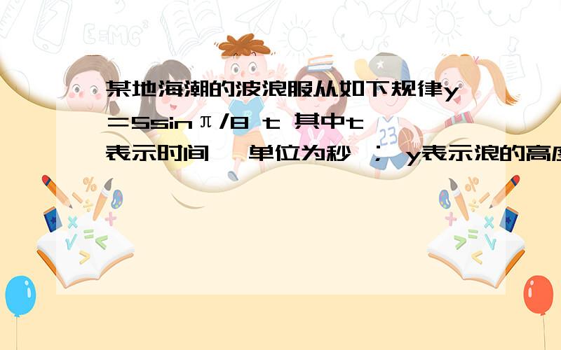 某地海潮的波浪服从如下规律y＝5sinπ/8 t 其中t表示时间 ,单位为秒 ； y表示浪的高度,单位为米1）海浪从一个峰当另一个峰的形成需要多少秒 （峰为最高处）2）t＝2（秒）时高度为多少米?t