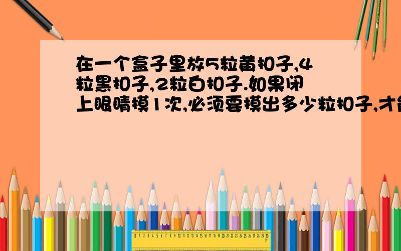 在一个盒子里放5粒黄扣子,4粒黑扣子,2粒白扣子.如果闭上眼睛摸1次,必须要摸出多少粒扣子,才能保证其中至少有1粒黄扣子?算式