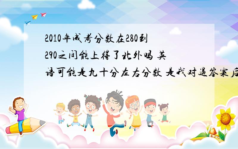 2010年成考分数在280到290之间能上得了北外吗 英语可能是九十分左右分数 是我对过答案后大概估计出来的 英语平时很不错 但 这次考砸了 没上三百心里没底啊 请广大朋友 帮我参谋参谋