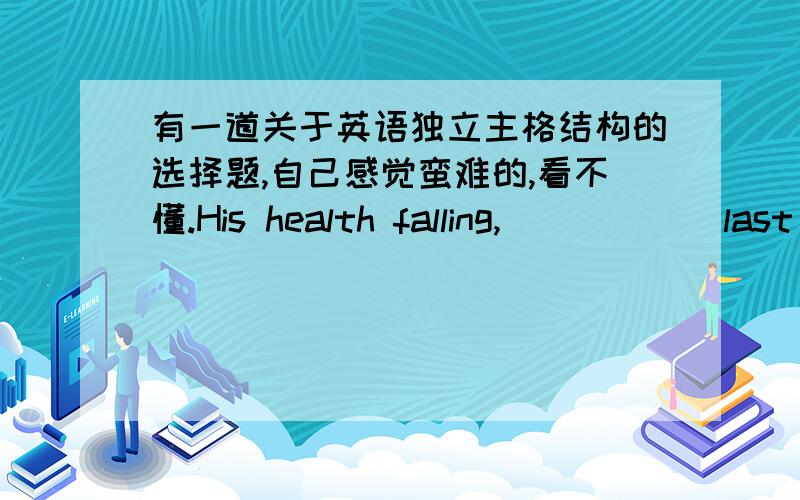 有一道关于英语独立主格结构的选择题,自己感觉蛮难的,看不懂.His health falling,______last year.A so the school gave he leave B the school had given he leaveC He went on leave from work句子前半部分是独立主格结构,