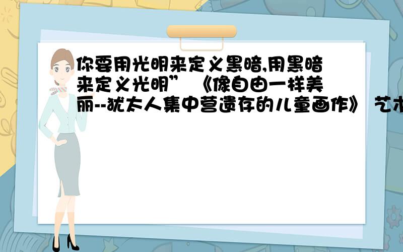 你要用光明来定义黑暗,用黑暗来定义光明” 《像自由一样美丽--犹太人集中营遗存的儿童画作》 艺术教师弗利德在教孩子们画画的时候说：“你要用光明来定义黑暗,用黑暗来定义光明”