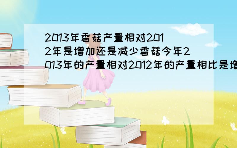 2013年香菇产量相对2012年是增加还是减少香菇今年2013年的产量相对2012年的产量相比是增加还是减少