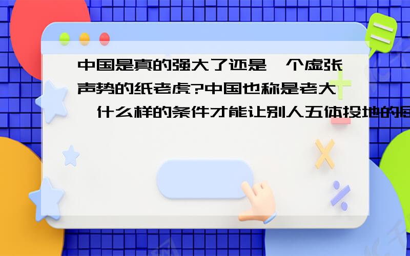 中国是真的强大了还是一个虚张声势的纸老虎?中国也称是老大,什么样的条件才能让别人五体投地的屈膝在你中国的脚下,这就要看你中国真正的实力和行为了.中国在固有疆域版图上的坚持是