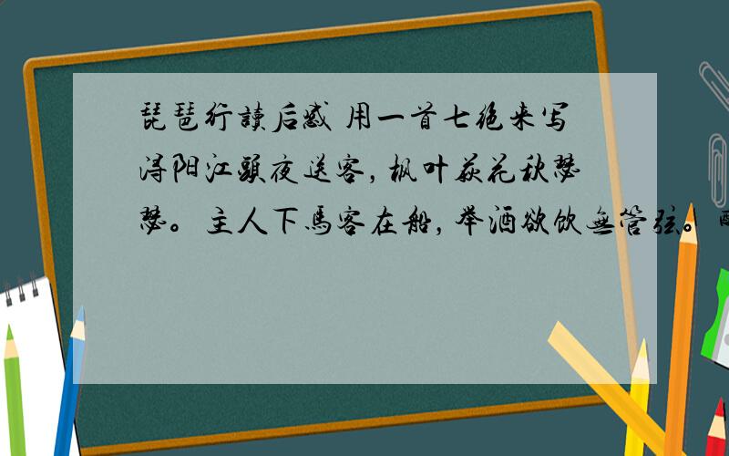 琵琶行读后感 用一首七绝来写浔阳江头夜送客，枫叶荻花秋瑟瑟。主人下马客在船，举酒欲饮无管弦。醉不成欢惨将别，别时茫茫江浸月。忽闻水上琵琶声，主人忘归客不发.寻声暗问弹者