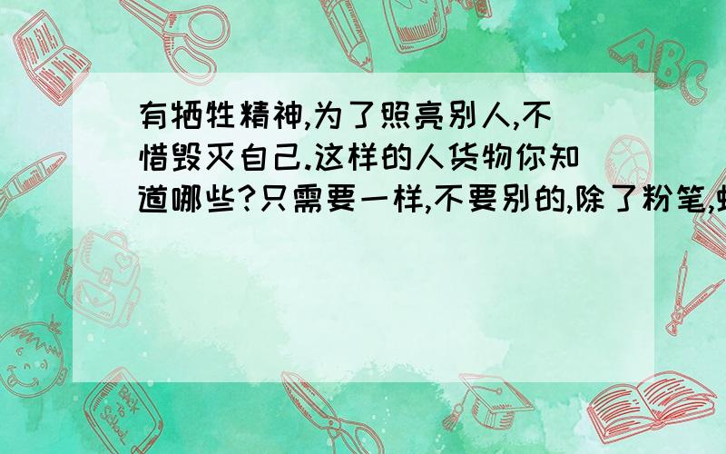 有牺牲精神,为了照亮别人,不惜毁灭自己.这样的人货物你知道哪些?只需要一样,不要别的,除了粉笔,蜡烛和火柴.