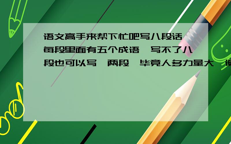 语文高手来帮下忙吧写八段话,每段里面有五个成语,写不了八段也可以写一两段,毕竟人多力量大,谢谢大家了~~~~~~~~亲们，现在只需要一段了~~~~~帮帮忙吧~~~~~~~~~~在线等呢~~~~~~~~~~~~~