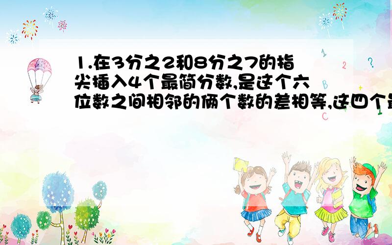 1.在3分之2和8分之7的指尖插入4个最简分数,是这个六位数之间相邻的俩个数的差相等,这四个最简分数是[ ]2.把4米长的肖邦据称同样长的6小段,每段占全长的【 】,每段长【 】3.8分之7从里面减