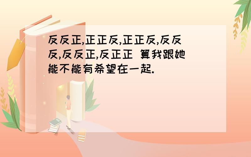 反反正,正正反,正正反,反反反,反反正,反正正 算我跟她能不能有希望在一起.