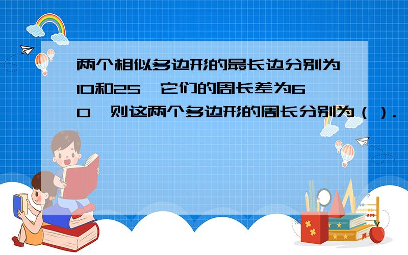 两个相似多边形的最长边分别为10和25,它们的周长差为60,则这两个多边形的周长分别为（）.