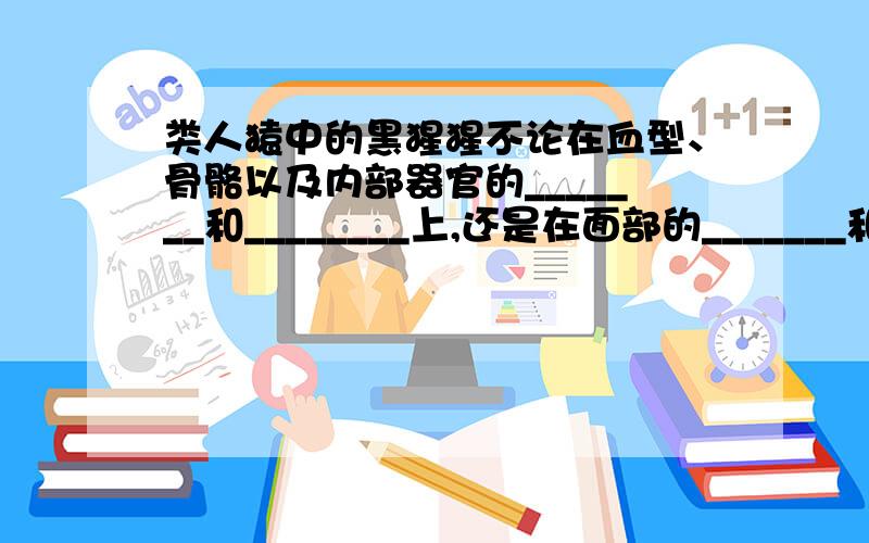 类人猿中的黑猩猩不论在血型、骨骼以及内部器官的_______和________上,还是在面部的_______和_______上,都与人类相似,所以说人类和类人猿有着共同的祖先