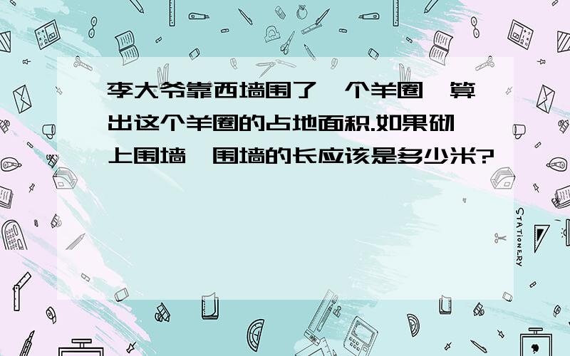 李大爷靠西墙围了一个羊圈,算出这个羊圈的占地面积.如果砌上围墙,围墙的长应该是多少米?