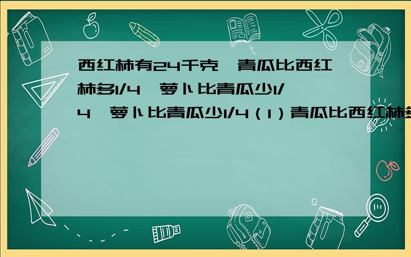 西红柿有24千克,青瓜比西红柿多1/4,萝卜比青瓜少1/4,萝卜比青瓜少1/4（1）青瓜比西红柿多多少千克？（2）青瓜有多少千克？（3）萝卜有多少千克？（4）西红柿和青瓜一共有多少千克？（5）