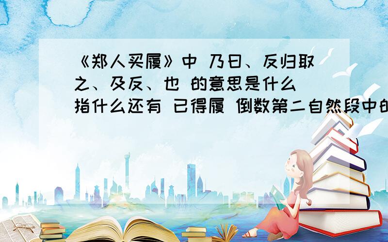 《郑人买履》中 乃曰、反归取之、及反、也 的意思是什么 指什么还有 已得履 倒数第二自然段中的之 的意思