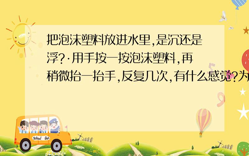 把泡沫塑料放进水里,是沉还是浮?·用手按一按泡沫塑料,再稍微抬一抬手,反复几次,有什么感觉?为什么