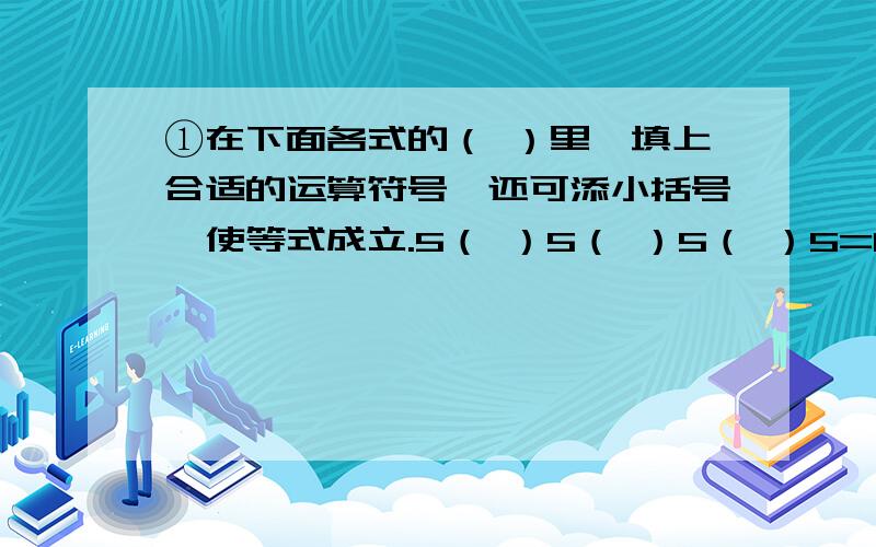 ①在下面各式的（ ）里,填上合适的运算符号,还可添小括号,使等式成立.5（ ）5（ ）5（ ）5=1 5（ ）5（ ）5（ ）5=2 5（ ）5（ ）5（ ）5=3 5（ ）5（ ）5（ ）5=5 5（ ）5（ ）5（ ）5=6 5（ ）5（