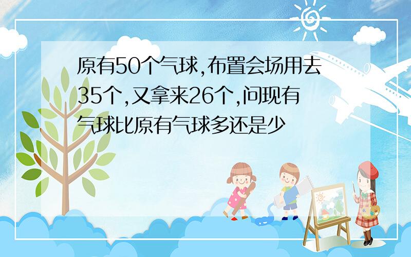 原有50个气球,布置会场用去35个,又拿来26个,问现有气球比原有气球多还是少