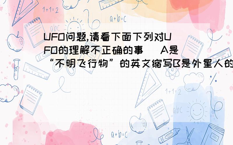 UFO问题,请看下面下列对UFO的理解不正确的事（ A是“不明飞行物”的英文缩写B是外星人的飞船C又叫飞碟,但是飞碟不能包括全部不明飞行物.到底是B还是C 大哥全错我选哪个