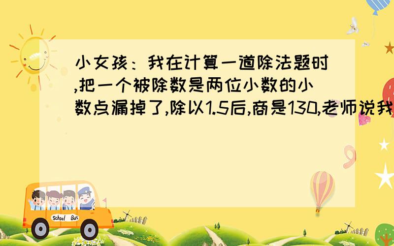 小女孩：我在计算一道除法题时,把一个被除数是两位小数的小数点漏掉了,除以1.5后,商是130,老师说我错了,我才发现这个问题.小博士：你知道正确的除法算式中被除数是多少吗?计算后正确的