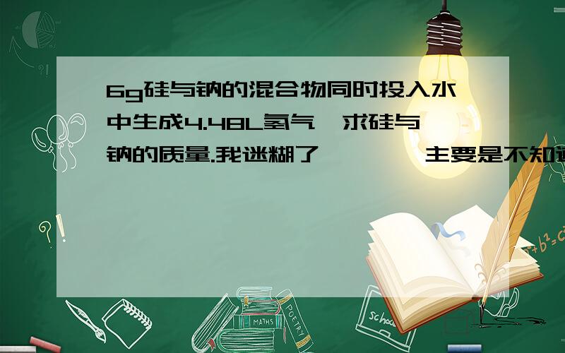 6g硅与钠的混合物同时投入水中生成4.48L氢气,求硅与钠的质量.我迷糊了…………主要是不知道当硅过量、恰好反应或不足量发生了什么反映……